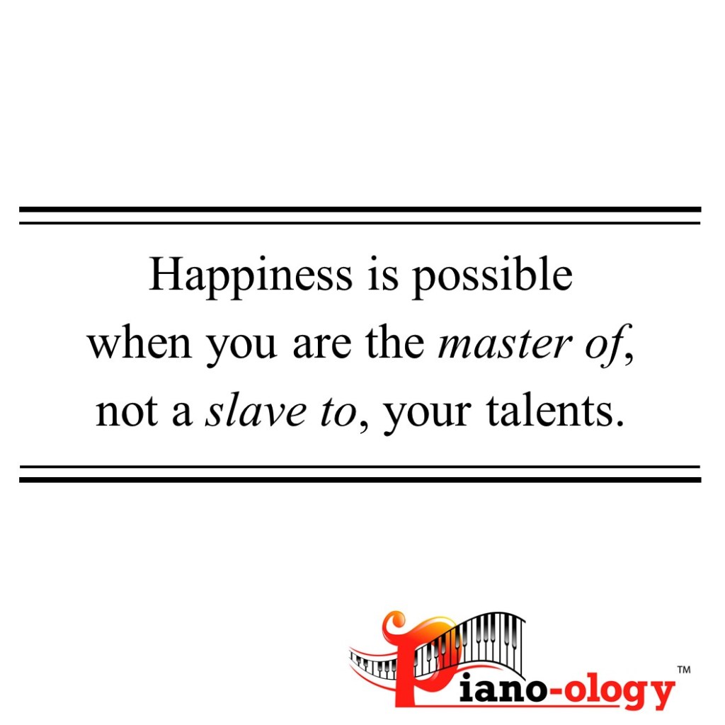 Happiness is possible when you the master of, not a slave to, your talents.